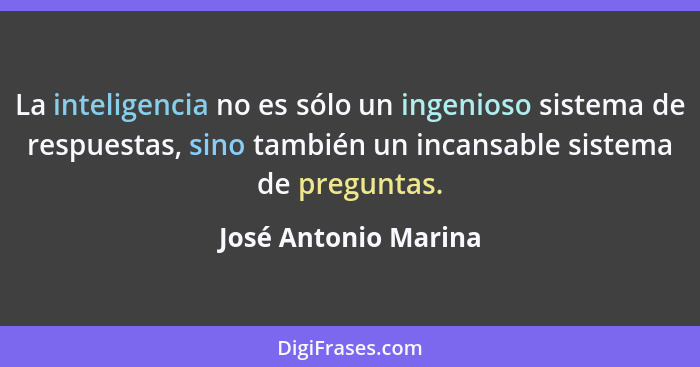 La inteligencia no es sólo un ingenioso sistema de respuestas, sino también un incansable sistema de preguntas.... - José Antonio Marina