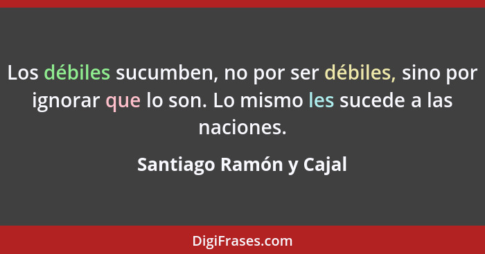 Los débiles sucumben, no por ser débiles, sino por ignorar que lo son. Lo mismo les sucede a las naciones.... - Santiago Ramón y Cajal