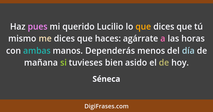 Haz pues mi querido Lucilio lo que dices que tú mismo me dices que haces: agárrate a las horas con ambas manos. Dependerás menos del día de m... - Séneca