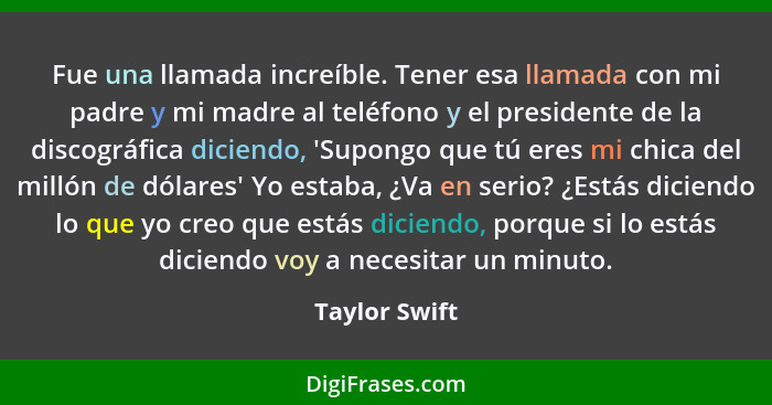 Fue una llamada increíble. Tener esa llamada con mi padre y mi madre al teléfono y el presidente de la discográfica diciendo, 'Supongo... - Taylor Swift