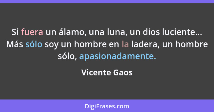 Si fuera un álamo, una luna, un dios luciente... Más sólo soy un hombre en la ladera, un hombre sólo, apasionadamente.... - Vicente Gaos