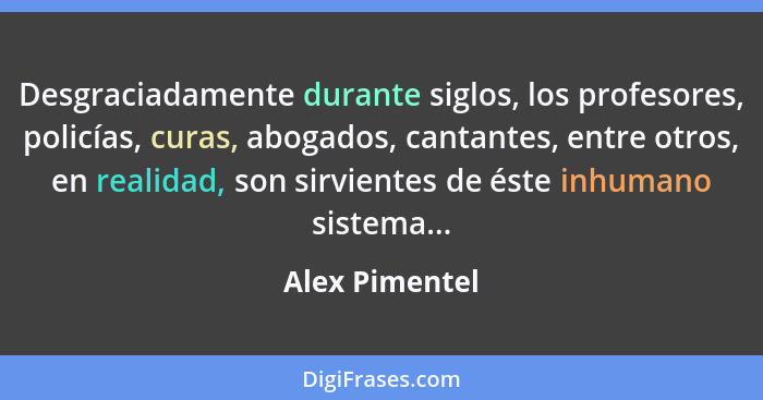 Desgraciadamente durante siglos, los profesores, policías, curas, abogados, cantantes, entre otros, en realidad, son sirvientes de ést... - Alex Pimentel