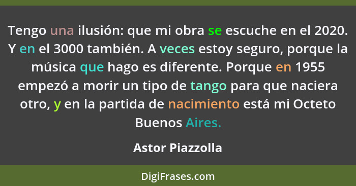 Tengo una ilusión: que mi obra se escuche en el 2020. Y en el 3000 también. A veces estoy seguro, porque la música que hago es difer... - Astor Piazzolla