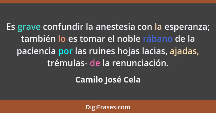 Es grave confundir la anestesia con la esperanza; también lo es tomar el noble rábano de la paciencia por las ruines hojas lacias,... - Camilo José Cela