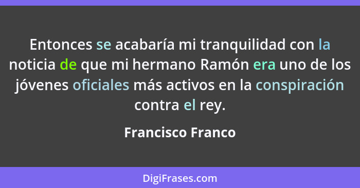 Entonces se acabaría mi tranquilidad con la noticia de que mi hermano Ramón era uno de los jóvenes oficiales más activos en la cons... - Francisco Franco