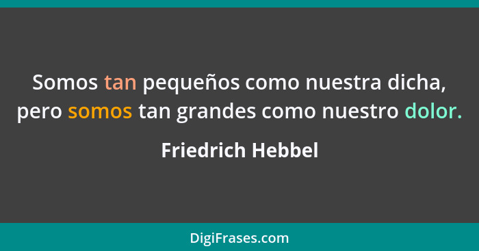 Somos tan pequeños como nuestra dicha, pero somos tan grandes como nuestro dolor.... - Friedrich Hebbel