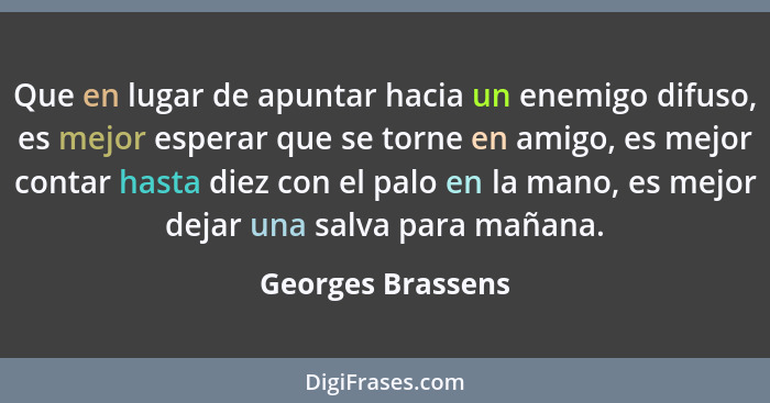 Que en lugar de apuntar hacia un enemigo difuso, es mejor esperar que se torne en amigo, es mejor contar hasta diez con el palo en... - Georges Brassens