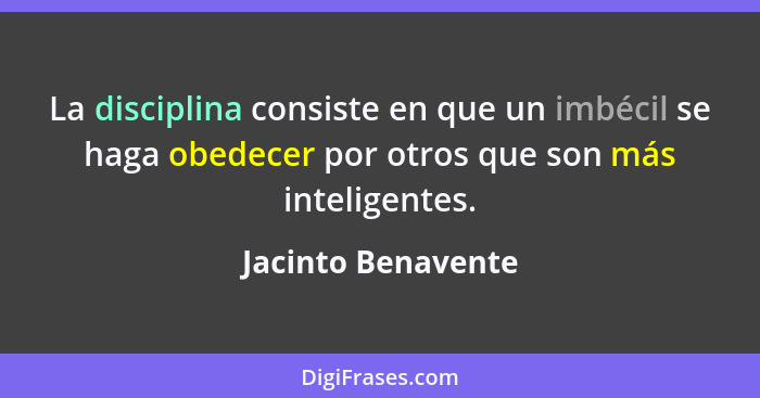 La disciplina consiste en que un imbécil se haga obedecer por otros que son más inteligentes.... - Jacinto Benavente