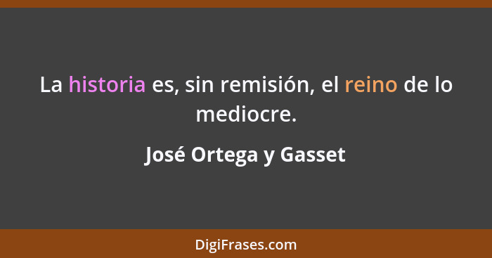 La historia es, sin remisión, el reino de lo mediocre.... - José Ortega y Gasset