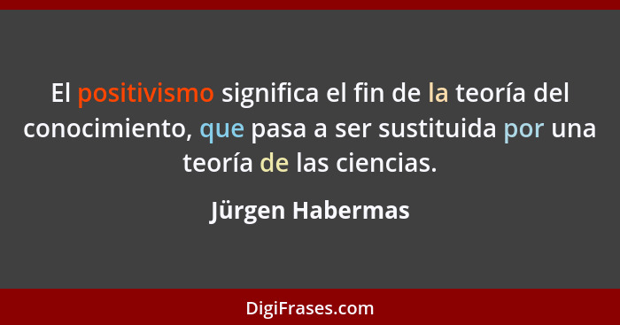 El positivismo significa el fin de la teoría del conocimiento, que pasa a ser sustituida por una teoría de las ciencias.... - Jürgen Habermas