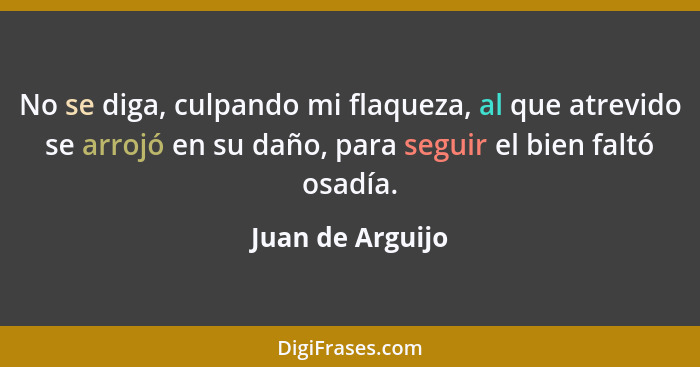 No se diga, culpando mi flaqueza, al que atrevido se arrojó en su daño, para seguir el bien faltó osadía.... - Juan de Arguijo