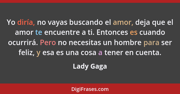 Yo diría, no vayas buscando el amor, deja que el amor te encuentre a ti. Entonces es cuando ocurrirá. Pero no necesitas un hombre para ser... - Lady Gaga