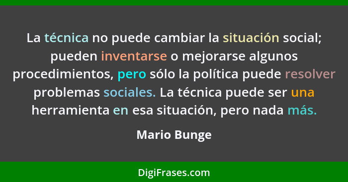 La técnica no puede cambiar la situación social; pueden inventarse o mejorarse algunos procedimientos, pero sólo la política puede resol... - Mario Bunge