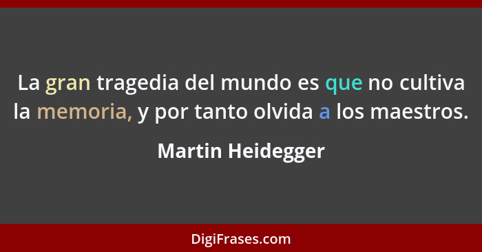 La gran tragedia del mundo es que no cultiva la memoria, y por tanto olvida a los maestros.... - Martin Heidegger