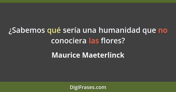 ¿Sabemos qué sería una humanidad que no conociera las flores?... - Maurice Maeterlinck