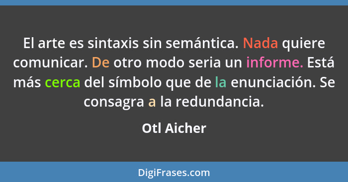 El arte es sintaxis sin semántica. Nada quiere comunicar. De otro modo seria un informe. Está más cerca del símbolo que de la enunciación... - Otl Aicher