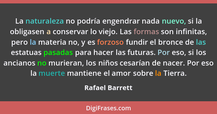 La naturaleza no podría engendrar nada nuevo, si la obligasen a conservar lo viejo. Las formas son infinitas, pero la materia no, y e... - Rafael Barrett