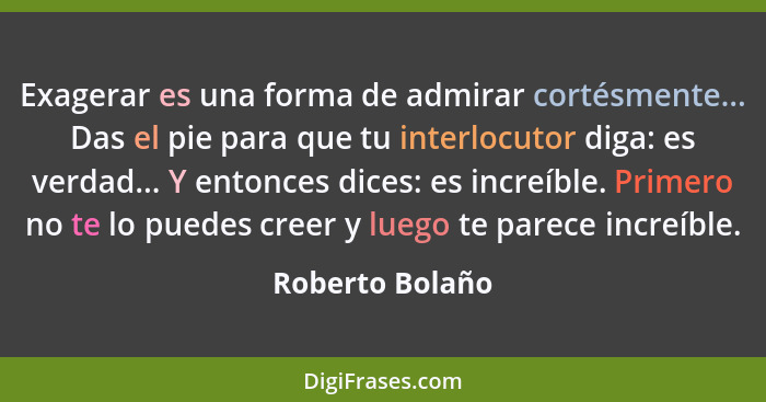 Exagerar es una forma de admirar cortésmente... Das el pie para que tu interlocutor diga: es verdad... Y entonces dices: es increíble... - Roberto Bolaño