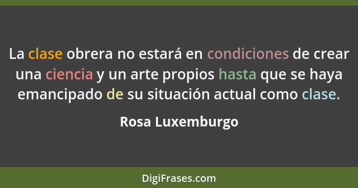 La clase obrera no estará en condiciones de crear una ciencia y un arte propios hasta que se haya emancipado de su situación actual... - Rosa Luxemburgo