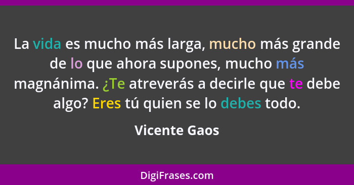 La vida es mucho más larga, mucho más grande de lo que ahora supones, mucho más magnánima. ¿Te atreverás a decirle que te debe algo? Er... - Vicente Gaos