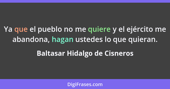 Ya que el pueblo no me quiere y el ejército me abandona, hagan ustedes lo que quieran.... - Baltasar Hidalgo de Cisneros