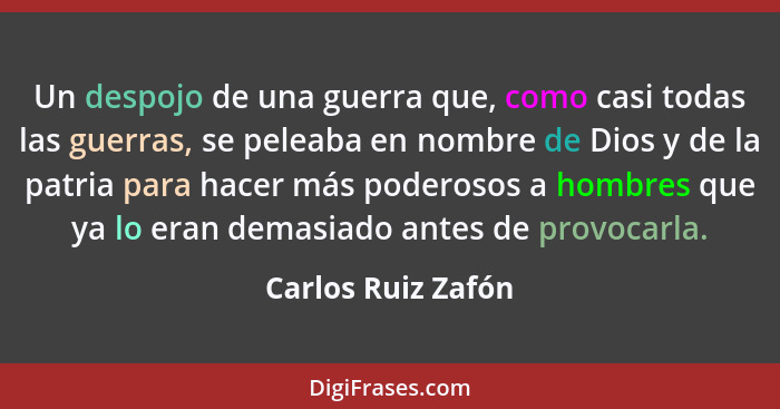 Un despojo de una guerra que, como casi todas las guerras, se peleaba en nombre de Dios y de la patria para hacer más poderosos a... - Carlos Ruiz Zafón