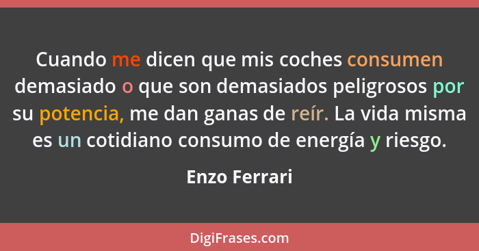 Cuando me dicen que mis coches consumen demasiado o que son demasiados peligrosos por su potencia, me dan ganas de reír. La vida misma... - Enzo Ferrari