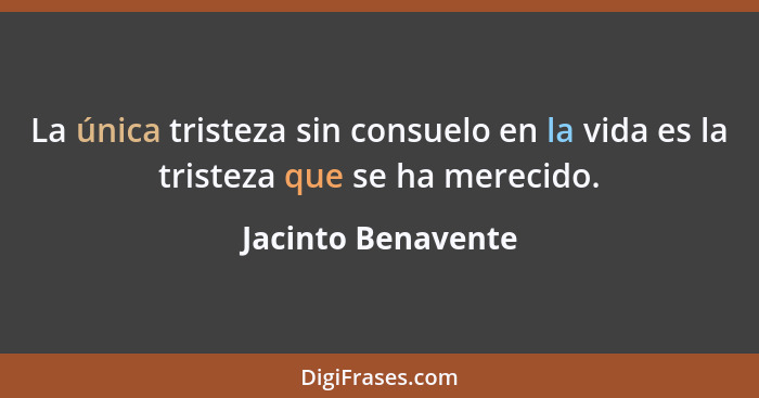 La única tristeza sin consuelo en la vida es la tristeza que se ha merecido.... - Jacinto Benavente