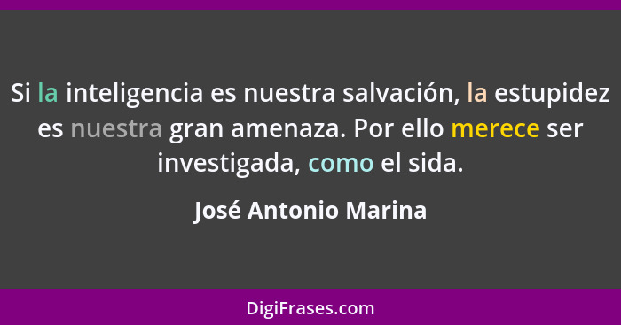 Si la inteligencia es nuestra salvación, la estupidez es nuestra gran amenaza. Por ello merece ser investigada, como el sida.... - José Antonio Marina