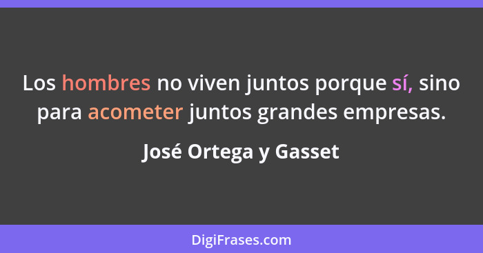 Los hombres no viven juntos porque sí, sino para acometer juntos grandes empresas.... - José Ortega y Gasset