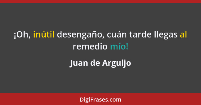 ¡Oh, inútil desengaño, cuán tarde llegas al remedio mío!... - Juan de Arguijo