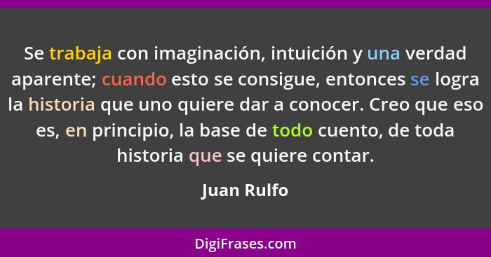 Se trabaja con imaginación, intuición y una verdad aparente; cuando esto se consigue, entonces se logra la historia que uno quiere dar a... - Juan Rulfo