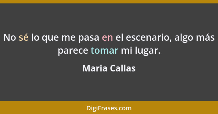 No sé lo que me pasa en el escenario, algo más parece tomar mi lugar.... - Maria Callas