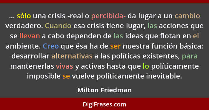 ... sólo una crisis -real o percibida- da lugar a un cambio verdadero. Cuando esa crisis tiene lugar, las acciones que se llevan a c... - Milton Friedman