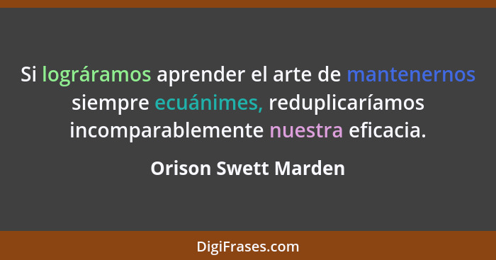 Si lográramos aprender el arte de mantenernos siempre ecuánimes, reduplicaríamos incomparablemente nuestra eficacia.... - Orison Swett Marden