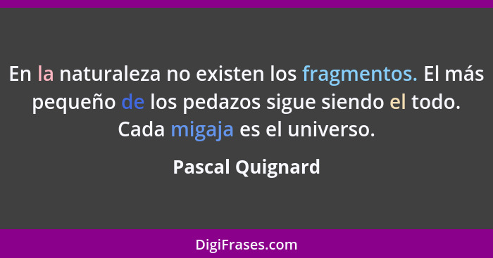 En la naturaleza no existen los fragmentos. El más pequeño de los pedazos sigue siendo el todo. Cada migaja es el universo.... - Pascal Quignard