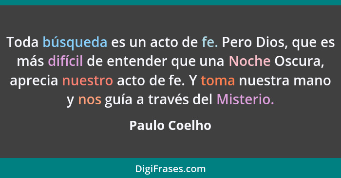 Toda búsqueda es un acto de fe. Pero Dios, que es más difícil de entender que una Noche Oscura, aprecia nuestro acto de fe. Y toma nues... - Paulo Coelho