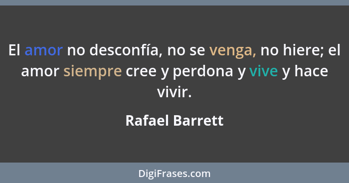 El amor no desconfía, no se venga, no hiere; el amor siempre cree y perdona y vive y hace vivir.... - Rafael Barrett