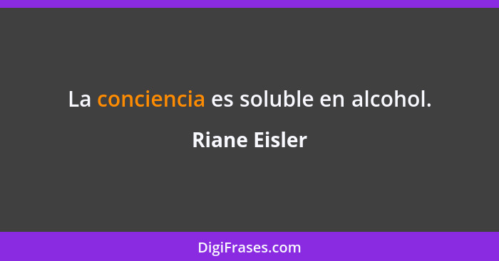 La conciencia es soluble en alcohol.... - Riane Eisler