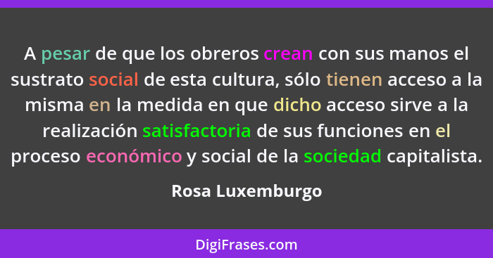 A pesar de que los obreros crean con sus manos el sustrato social de esta cultura, sólo tienen acceso a la misma en la medida en que... - Rosa Luxemburgo