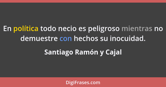 En política todo necio es peligroso mientras no demuestre con hechos su inocuidad.... - Santiago Ramón y Cajal
