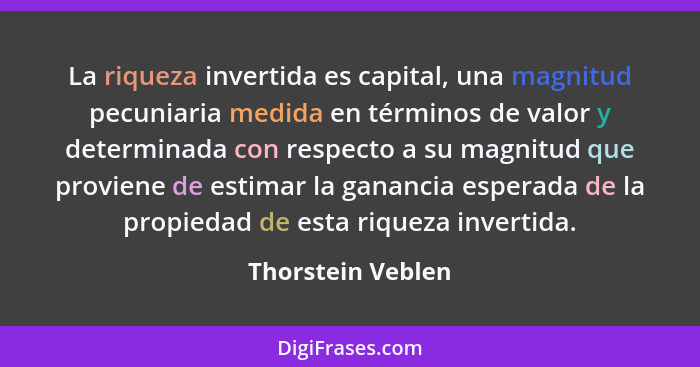La riqueza invertida es capital, una magnitud pecuniaria medida en términos de valor y determinada con respecto a su magnitud que p... - Thorstein Veblen