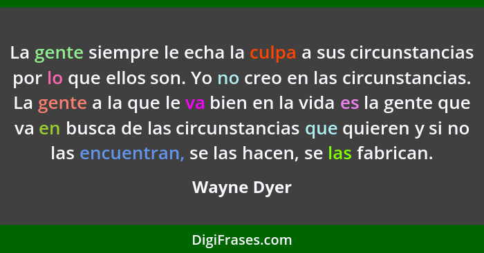 La gente siempre le echa la culpa a sus circunstancias por lo que ellos son. Yo no creo en las circunstancias. La gente a la que le va bi... - Wayne Dyer