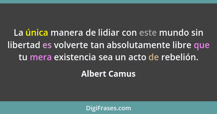 La única manera de lidiar con este mundo sin libertad es volverte tan absolutamente libre que tu mera existencia sea un acto de rebelió... - Albert Camus