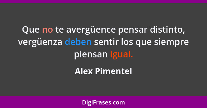 Que no te avergüence pensar distinto, vergüenza deben sentir los que siempre piensan igual.... - Alex Pimentel