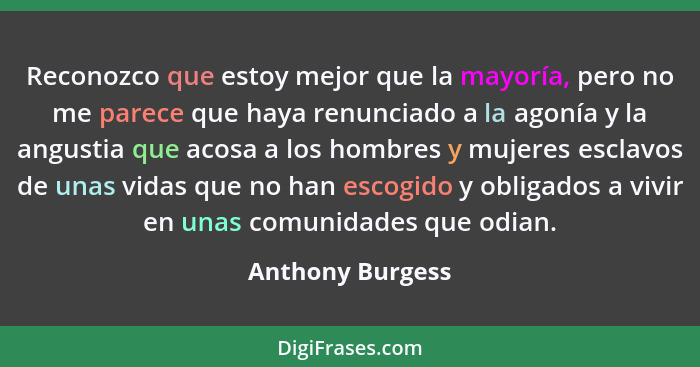 Reconozco que estoy mejor que la mayoría, pero no me parece que haya renunciado a la agonía y la angustia que acosa a los hombres y... - Anthony Burgess