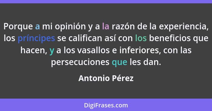 Porque a mi opinión y a la razón de la experiencia, los príncipes se califican así con los beneficios que hacen, y a los vasallos e in... - Antonio Pérez