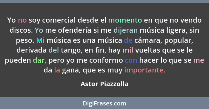 Yo no soy comercial desde el momento en que no vendo discos. Yo me ofendería si me dijeran música ligera, sin peso. Mi música es una... - Astor Piazzolla