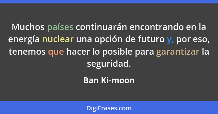 Muchos países continuarán encontrando en la energía nuclear una opción de futuro y, por eso, tenemos que hacer lo posible para garantiza... - Ban Ki-moon