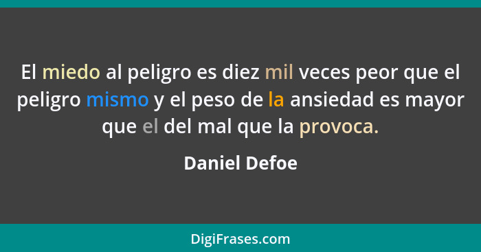 El miedo al peligro es diez mil veces peor que el peligro mismo y el peso de la ansiedad es mayor que el del mal que la provoca.... - Daniel Defoe